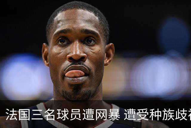 法国三名球员遭网暴 遭受种族歧视和恶意辱骂