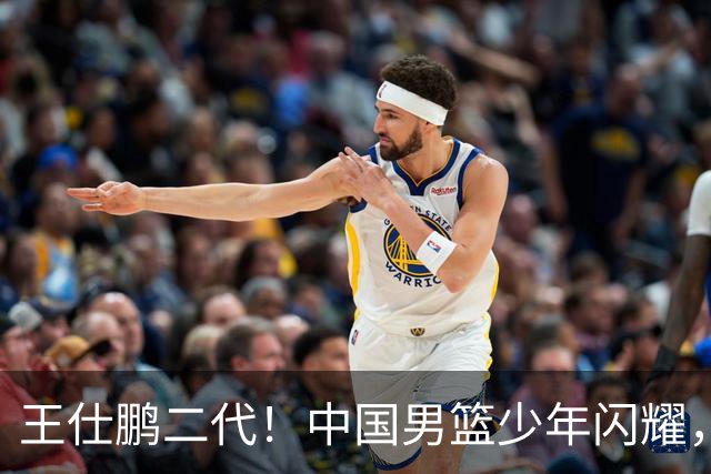 王仕鹏二代！中国男篮少年闪耀，场均5记三分，男篮后卫答案浮现